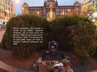 Piazza Venceslao. Monumento a
ricordo di Jan Palach, studente
ventenne, che si diede fuoco nel
gennaio 1969 per protestare contro
l’invasione della Cecoslovacchia
da parte delle truppe del Patto di
Varsavia avvenuta nell’agosto del
1969.
 