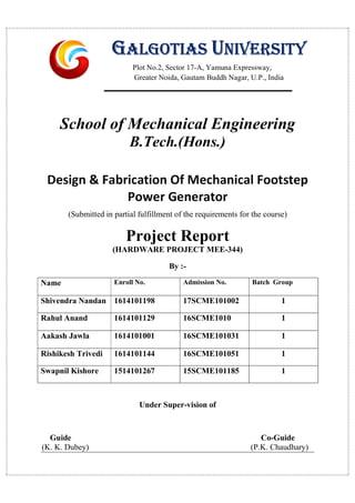 School of Mechanical Engineering
B.Tech.(Hons.)
Design & Fabrication Of Mechanical Footstep
Power Generator
(Submitted in partial fulfillment of the requirements for the course)
Project Report
(HARDWARE PROJECT MEE-344)
By :-
Name Enroll No. Admission No. Batch Group
Shivendra Nandan 1614101198 17SCME101002 1
Rahul Anand 1614101129 16SCME1010 1
Aakash Jawla 1614101001 16SCME101031 1
Rishikesh Trivedi 1614101144 16SCME101051 1
Swapnil Kishore 1514101267 15SCME101185 1
Under Super-vision of
Guide Co-Guide
(K. K. Dubey) (P.K. Chaudhary)
GALGOTIAS UNIVERSITY
Plot No.2, Sector 17-A, Yamuna Expressway,
Greater Noida, Gautam Buddh Nagar, U.P., India
 