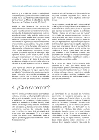 10
Introducción a la acidificación oceánica: Lo que es, lo que sabemos y lo que puede suceder.
oceánica (y el número de países e investigadores
involucrados) ha sido particularmente importante desde
el 2008, tras el segundo Simposio Internacional sobre
los Océanos en un Mundo de Altos Niveles de CO2
(Symposium on “The Ocean in a High CO2
World”).
Aunque es difícil pronosticar con precisión las
consecuenciasdelaacidificacióndelocéanodebidoalas
muchas incógnitas sobre el comportamiento humano y
las respuestas de los ecosistemas oceánicos, podemos
aprender del pasado cuáles serán los resultados más
probables y observar aquellas áreas que hayan estado
sometidas a acidificación natural a largo plazo. Las
comunidades de organismos que se encuentran en las
emanaciones de aguas volcánicas frías y ricas en CO2
del lecho marino (no las fumarolas extremadamente
calientes de las profundidades oceánicas) , con un pH
inferior y similar al previsto para las próximas décadas,
muestran que ciertas especies de microalgas, algas
y praderas marinas pueden crecer muy bien en tales
áreas, pero en comparación con otras zonas similares,
no sujetas a niveles de pH bajos, la biodiversidad
global es más reducida y la corrosión de las estructuras
calcáreas de algunos organismos marinos es evidente.
Cabría esperar que a medida que los niveles de pH y
de carbonato del agua de mar siguen bajando, habrá
“ganadores”y“perdedores”enlosecosistemasmarinos,
siendo inevitable los cambios en las comunidades. Los
animales y plantas más propensos a ser afectados
primero son aquellos que tienen conchas o esqueletos
a base de carbonato de calcio. Los organismos pueden
responder a cambios perjudiciales en su entorno de
cuatro modos: pueden migrar, adaptarse, evolucionar
o morir.
La pregunta clave no es si la vida oceánica en su totalidad
puede migrar, adaptarse y/o evolucionar en respuesta a la
acidificación de los océanos, sino cuál será su capacidad
para responder con suficiente rapidez a la acidificación
“rápida”, y hacerlo de tal manera que las “nuevas”
comunidades que aparezcan proporcionen los mismos
bienes y servicios esenciales que utilizamos y que nos
ayudan. Incluso los procesos de migración podría ser
difícil para algunas especies, especialmente para especies
sedentarias. Esto significaría que en aquellos organismos
cuyas fases tempranas de vida se encuentran flotando
en la columna de agua (estadio larvario), tendrían que
desplazarse a nuevos lugares donde haya espacio
para asentarse y unas condiciones correctas para
desarrollarse. Sin embargo, las larvas son conocidas por
ser particularmente sensibles a la acidificación oceánica y
esta capacidad podría no ser posible.
Es la primera vez, desde que los humanos están
presentes en la Tierra, que hemos alterado tan
drásticamente la química fundamental de una parte tan
grande del ecosistema global. Estamos, en efecto, en
el proceso de llevar a cabo un experimento a escala
planetaria que nos lleva a territorios inexplorados y que
requerirán un esfuerzo y una determinación inmensos
para que pueda revertirse.
4. ¿Qué sabemos?
Sabemos ahora que muchas especies de importancia
ecológica, comercial y cultural probablemente serán
adversamente impactadas bien de forma directa por
la acidificación de los océanos, o indirectamente a
través de la alteración de las redes tróficas y de los
hábitats. Sin embargo, la respuesta varía enormemente
entre las especies y algunas podrían verse afectadas
positivamente. Además, las respuestas pueden
variar con el tiempo a través de la aclimatación y de
la adaptación entre generaciones. Por lo tanto, existe
todavía una incertidumbre considerable sobre el
impacto global a largo plazo de la acidificación a escala
de los ecosistemas.
La combinación de los resultados de numerosos
experimentos de laboratorio demuestran que los
efectos negativos significativos incluyen la reducción
de la supervivencia, el deterioro de la calcificación, el
retraso en crecimiento y desarrollo , las alteraciones
del comportamiento y de las interacciones presas-
depredadores, junto con una disminución de la
abundancia de individuos. Los efectos positivos
(por ejemplo, derivados de una mejora en el proceso
fotosintético o en la pérdida de competidores y
depredadores) incluyen un aumento de las tasas de
crecimiento en algunas algas carnosas y diatomeas.
Estos efectos positivos deben considerarse en el
contexto de un conjunto muchísimo más amplio de
 