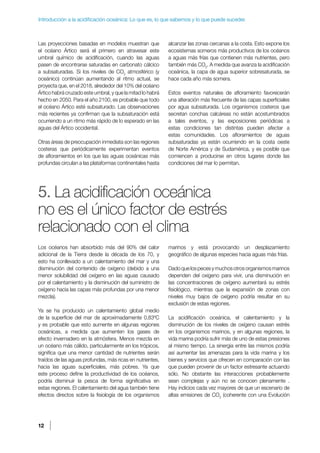 12
Introducción a la acidificación oceánica: Lo que es, lo que sabemos y lo que puede suceder.
Las proyecciones basadas en modelos muestran que
el océano Ártico será el primero en atravesar este
umbral químico de acidificación, cuando las aguas
pasen de encontrarse saturadas en carbonato cálcico
a subsaturadas. Si los niveles de CO2
atmosférico (y
oceánico) continúan aumentando al ritmo actual, se
proyecta que, en el 2018, alrededor del 10% del océano
Ártico habrá cruzado este umbral, y que la mitad lo habrá
hecho en 2050. Para el año 2100, es probable que todo
el océano Ártico esté subsaturado. Las observaciones
más recientes ya confirman que la subsaturación está
ocurriendo a un ritmo más rápido de lo esperado en las
aguas del Ártico occidental.
Otras áreas de preocupación inmediata son las regiones
costeras que periódicamente experimentan eventos
de afloramientos en los que las aguas oceánicas más
profundas circulan a las plataformas continentales hasta
alcanzar las zonas cercanas a la costa. Esto expone los
ecosistemas someros más productivos de los océanos
a aguas más frías que contienen más nutrientes, pero
también más CO2
. A medida que avanza la acidificación
oceánica, la capa de agua superior sobresaturada, se
hace cada año más somera.
Estos eventos naturales de afloramiento favorecerán
una alteración más frecuente de las capas superficiales
por agua subsaturada. Los organismos costeros que
secretan conchas calcáreas no están acostumbrados
a tales eventos, y las exposiciones periódicas a
estas condiciones tan distintas pueden afectar a
estas comunidades. Los afloramientos de aguas
subsaturadas ya están ocurriendo en la costa oeste
de Norte América y de Sudamérica, y es posible que
comiencen a producirse en otros lugares donde las
condiciones del mar lo permitan.
5. La acidificación oceánica
no es el único factor de estrés
relacionado con el clima
Los océanos han absorbido más del 90% del calor
adicional de la Tierra desde la década de los 70, y
esto ha conllevado a un calentamiento del mar y una
disminución del contenido de oxígeno (debido a una
menor solubilidad del oxígeno en las aguas causado
por el calentamiento y la disminución del suministro de
oxígeno hacia las capas más profundas por una menor
mezcla).
Ya se ha producido un calentamiento global medio
de la superficie del mar de aproximadamente 0,83ºC
y es probable que esto aumente en algunas regiones
oceánicas, a medida que aumenten los gases de
efecto invernadero en la atmósfera. Menos mezcla en
un océano más cálido, particularmente en los trópicos,
significa que una menor cantidad de nutrientes serán
traídos de las aguas profundas, más ricas en nutrientes,
hacia las aguas superficiales, más pobres. Ya que
este proceso define la productividad de los océanos,
podría disminuir la pesca de forma significativa en
estas regiones. El calentamiento del agua también tiene
efectos directos sobre la fisiología de los organismos
marinos y está provocando un desplazamiento
geográfico de algunas especies hacia aguas más frías.
Dadoquelospecesymuchosotrosorganismosmarinos
dependen del oxígeno para vivir, una disminución en
las concentraciones de oxígeno aumentará su estrés
fisiológico, mientras que la expansión de zonas con
niveles muy bajos de oxígeno podría resultar en su
exclusión de estas regiones.
La acidificación oceánica, el calentamiento y la
disminución de los niveles de oxígeno causan estrés
en los organismos marinos, y en algunas regiones, la
vida marina podría sufrir más de uno de estas presiones
al mismo tiempo. La sinergia entre las mismos podría
así aumentar las amenazas para la vida marina y los
bienes y servicios que ofrecen en comparación con las
que pueden provenir de un factor estresante actuando
sólo. No obstante las interacciones probablemente
sean complejas y aún no se conocen plenamente .
Hay indicios cada vez mayores de que un escenario de
altas emisiones de CO2
(coherente con una Evolución
 