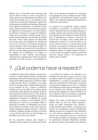 15
Introducción a la acidificación oceánica: Lo que es, lo que sabemos y lo que puede suceder.
Mientras que en Chile existe cierta capacidad para
producir vieiras en viveros, en Perú, la acuicultura de
vieiras depende de la disponibilidad de semillas en las
poblaciones naturales que a su vez depende en gran
medida de las condiciones ambientales, regularmente
amenazadasporlaacidificaciónylasbajastemperaturas
en las regiones de afloramiento. Los estudios también
indican que la producción de biomasa de la acuicultura
de mejillones va a ver reducida en un 20-30% debido a
la acidificación oceánica en las aguas de la Patagonia,
donde tanto la acuicultura a pequeña escala como a
escala industrial dependen del suministro de semillas
del medio natural. Ambas regiones de afloramiento
así como las aguas de la Patagonia son naturalmente
ricas en CO2
y ya tienen un pH oceánico equivalente al
que se proyecta en alta mar para finales de siglo. Por
lo tanto, a medida que aumente el CO2
atmosférico, su
absorción por estas aguas exacerbará progresivamente
los impactos de la acidificación en la región. La
adaptabilidad de estos sistemas socio-ecológicos
dependerá de su capacidad para cambiar las especies
explotadas, las artes de pesca y las estrategias de
cultivo. Si las especies involucradas son vulnerables,
esa capacidad de cambio se reducirá en gran medida,
especialmente si las poblaciones naturales se agotan
debido a las condiciones estresantes impuestas por la
acidificación de los océanos.
Los impactos de la acidificación oceánica alterarán
la cantidad, la composición y la distribución de los
recursos disponibles para las actividades pesqueras y
acuícolas. Además, estos impactos estarán asociados
con la aparición de otros factores de estrés climáticos,
como el calentamiento, la hipoxia y el aumento del
nivel del mar en la región. Juntos, pueden afectar la
infraestructura costera en la costa del Caribe y, por
lo tanto, podrían conducir a un aumento del costo de
producción, procesamiento y distribución de alimentos.
Finalmente, estos impactos ocurrirán en paralelo a la
sobrepesca regional, la calidad ambiental reducida y
un mayor número de presiones sociales y económicas
sobre los recursos marinos y los ecosistemas de
América Latina y el Caribe.
7. ¿Qué podemos hacer al respecto?
La acidificación de los océanos debe ser reconocida por
lo que es: un desafío global de escala e importancia sin
precedentes. Ahora es el momento de actuar y el objetivo
de esta acción debe ser el de reducir y, finalmente, revertir
el rápido aumento del CO2
atmosférico y sus niveles
futuros. Sin embargo, existe un desfase entre la reducción
de las emisiones de CO2
y revertir la acidificación
creciente, por lo que la acidez en los océanos seguirá
aumentando durante algunos años después de que se
hayan reducido las emisiones de CO2
. Esto refuerza la
necesidad de reducir lo antes posible las emisiones y la
penalización por retrasos en la realización de recortes
significativos. La reducción de las emisiones de CO2
producidas por la quema de combustibles fósiles, la
fabricación de cemento y la deforestación son la única
forma realista de comenzar a lograr dicha reducción.
También necesitamos proteger, conservar y mejorar los
sumideros y depósitos naturales de carbono en la tierra
y en los océanos para evitar que más CO2
llegue a la
atmósfera y, por lo tanto, a los océanos.
No hay soluciones prácticas para remediar la
acidificación de los océanos una vez que haya ocurrido,
y es posible que tengamos que depender de la
naturaleza para que siga su curso. Con el fin de que
los océanos vuelvan a su equilibrio de carbonato, será,
inevitablemente, un proceso de recuperación a largo
1plazo que podría demorar 10.000 años, y puede que
la recuperación biológica dure aún más. La mitigación
de la acidificación oceánica solo puede lograrse a través
de una reducción real, sostenida y sustancial de las
emisiones para estabilizar los niveles atmosféricos de
CO2
mediante recortes en las emisiones y la aplicación
de tecnologías que eliminen activamente el CO2
.
Además de la acción mundial sobre las emisiones,
también existe una serie de medidas regionales y
locales que deben emprenderse para mantener y
recuperar la salud de los océanos. La gravedad de los
impactos de la acidificación oceánica probablemente
dependa, en parte, de la interacción de la acidificación
con otros factores ambientales de estrés, como el
aumento de la temperatura del mar, la disminución
de los niveles de oxígeno, la sobrepesca y las fuentes
de contaminación terrestres. Necesitamos identificar
las regiones oceánicas que parezcan más resistentes
 