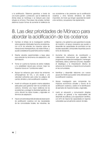 16
Introducción a la acidificación oceánica: Lo que es, lo que sabemos y lo que puede suceder.
a la acidificación. Debemos garantizar, a través de
una buena gestión y protección, que la resiliencia de
dichas áreas se mantenga o se restaure para crear
refugios en el futuro. Para áreas más amplias, también
debemos buscar formas de aumentar la resiliencia de
sus ecosistemas a las presiones que la acidificación
oceánica y otros factores climáticos de estrés
impondrán, de modo que tengan capacidad de resistir
a los cambios y recuperarse más rápidamente.
8. Las diez prioridades de Mónaco para
abordar la acidificación de los océanos
• Cambiar el énfasis de la investigación científica
sobre especies individuales hacia los ecosistemas,
con el fin de entender los impactos sobre las
interacciones interespecíficas y las redes tróficas, y
ayudar a establecer los parámetros de los modelos.
• Diseñar estudios experimentales a largo plazo
para entender los fenómenos de adaptación y de
aclimatación.
• Tomar en cuenta los factores de estrés múltiples
y la variabilidad natural para conocer mejor los
impactos futuros en “condiciones reales”.
• Apoyar los esfuerzos para reducir las emisiones
antropogénicas de CO2
a una escala y una
velocidad suficientes para evitar los peligros del
cambio climático y de la acidificación oceánica.
• Invertir en enfoques de gestión marina adaptativa
adecuados para gestionar bien los sumideros de
carbono, fomentar una mayor resiliencia de los
ecosistemas y proteger la diversidad genética, así
como difundir los éxitos locales y regionales en
términos de adaptación.
• Hacercoincidireldesarrolloderedesdeobservación
de acidificación oceánica con las necesidades
de las comunidades locales, las industrias, las
regiones y los gobiernos para garantizar la escala
de inversión y el apoyo necesarios que ayuden a
desarrollar las capacidades de pronóstico en las
escalas espaciales y temporales requeridas para la
toma de decisiones.
• Aumentar los esfuerzos de coordinación y
colaboración internacional que respalden los
programasnacionalesdeinvestigación,mantengan
estándares, datos y sistemas comunes, respalden
el despliegue y la interpretación efectiva de
esfuerzos de monitoreo, y mejoren la comunicación
en las comunidades.
• Identificar y desarrollar relaciones con nuevos
grupos de interés que puedan verse afectados por
la acidificación oceánica.
• Apoyar investigación para comprender los
impactos económicos actuales y futuros de la
acidificación oceánica y asiste en la identificación
de ejemplos de impactos locales y regionales.
• nvertir en educación y comunicación dirigidas
al público en general, a los responsables del
desarrollo de políticas y a la capacitación científica,
con el fin de mejorar las capacidades en regiones
vulnerables que actualmente carecen de tales.
 