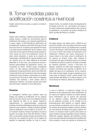 17
Introducción a la acidificación oceánica: Lo que es, lo que sabemos y lo que puede suceder.
9. Tomar medidas para la
acidificación oceánica a nivel local
Existen varias formas de actuar y ayudar a combatir la
acidificación:
Unirse
Existen redes científicas y políticas internacionales que
pueden ayudar a ampliar los conocimientos sobre la
acidificación del océano y sus impactos específicos en
su país y región. La Red Mundial de Observación de
la Acidificación Oceánica (www.GOA-ON.org) se fundó
hace cinco años en un esfuerzo para expandir el acceso
a los datos sobre la acidificación de los océanos, tanto
acerca de cómo la química del océano está cambiando,
como acerca de cómo los ecosistemas marinos se
están viendo afectados, a través de la creación de
capacidades y del desarrollo de mejores prácticas. Para
ser miembro de la red, debe rellenarse el formulario
disponible en el sitio web, que proporciona acceso a
diversas oportunidades de capacitación, tutoría y uso
compartido de datos). También puede considerarse
unirse a la Red regional Latinoamericana sobre la
Acidificación Oceánica (LAOCA), dentro de la GOA-ON.
A través del Centro de Coordinación Internacional sobre
Acidificación de los Océanos, supervisado por la OIEA,
se proporciona información diaria sobre los hallazgos
científicos más recientes y otras noticias sobre la
acidificación oceánica. Se puede suscribir para recibir
esta información mediante el correo electrónico.
Financiar
La investigación científica para entender mejor los
riesgos que plantea la acidificación de los océanos
para los recursos marinos y las comunidades humanas
que depende de ellos no es barata. Gobiernos,
organizaciones no gubernamentales, fundaciones
privadas y donantes individuales se están sumando a los
esfuerzos para contribuir a trabajos científicos globales
sobre la acidificación de los océanos. En los EE. UU.,
la Fundación Océanos (Ocean Foundation) anunció la
creación de Amigos de la GOA-ON (Friends of GOA-
ON), una asociación público-privada que permite reunir
fondos de una variedad de fuentes con el objetivo de
expandir la capacidad científica en todo el mundo.
Hasta la fecha, han recibido fondos del Departamento
de Estado de los EE. UU., del Gobierno de Suecia y
de varias fundaciones estadounidenses para continuar
la capacitación y la provisión de equipos científicos en
África, las islas del Pacífico y el Caribe.
Colaborar
Se puede avanzar más rápido juntos. LAOCA es una
red de 36 científicos de ocho países de América Latina
que ha producido más de 120 publicaciones y ayudado
a formar 48 doctores. LAOCA también está conectada
con la red mundial más amplia de Observación de la
Acidificación Oceánica que busca proporcionar un
acceso directo a los datos sobre la acidificación de
los océanos en América Latina. Sólo mediante la
combinación de datos de América Latina en el contexto
mundial de los océanos, podremos empezar a entender
los impactos presentes y futuros a nivel local. Por
ejemplo, científicos de Chile están trabajando con la
industria marisquera para solventar el deterioro de la
calidad del agua por la acidificación de los océanos.
Gran parte de este trabajo recoge la experiencia de la
costa oeste de Estados Unidos, donde también han
experimentado dificultades en la última década con la
cría de larvas de mariscos, debido a la acidificación.
Monitorear
Lo que no medimos, no podemos manejar. Con la
expansión de las observaciones sobre acidificación de
los océanos en regiones costeras en la última década,
ahora entendemos que la química del carbonato
de las regiones costeras, altamente influenciada
por las presiones humanas, es tan variable que es
extremadamente difícil detectar su impacto aislado.
Las escorrentías procedentes de la costa, la pesca y
los cambios de temperatura debido al cambio climático
son otros factores de estrés en las aguas costeras. Por
lo tanto, es necesario medir la química del carbono en
aguas costeras a escalas espaciales mayores. Además,
determinar aquellos aspectos del ecosistema marino
que se ven particularmente afectados por la acidificación
de los océanos y medir sus cambios en el tiempo son
 