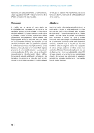 18
Introducción a la acidificación oceánica: Lo que es, lo que sabemos y lo que puede suceder.
necesarios para toda Latinoamérica. En última estancia,
utilizar la guía de la GOA-ON y trabajar en el marco de la
LAOCA sería altamente recomendable.
Comunicar
A medida que se genere el conocimiento, es
imprescindible que comuniquemos ampliamente los
resultados. Muy poca gente entiende los riesgos que
plantea la acidificación de los océanos a sus medios de
subsistencia. Una vez informada, la gente se encuentra
generalmente más propensa a tomar medidas para
mitigar (reducir el CO2
) o adaptarse (reducir el estrés
en los ecosistemas marinos). Es imperativo que se
difunda la información sobre lo que sabemos acerca de
la acidificación oceánica a una amplia audiencia. En los
Estados Unidos y Europa, se han desarrollado algunos
programas de comunicación eficaces y se probado con
diversas audiencias. En los sitios web a continuación
se puede obtener más información, videos y folletos.
Comunicando sobre la acidificación del océano a los
tomadores de decisiones al más alto nivel, también
reforzamos la necesidad de reducción de las emisiones
de CO2
, que es la acción más importante que se pueda
tomar para disminuir el impacto de la futura acidificación
de los océanos.
Adaptarse
Las comunidades más directamente afectadas por la
acidificación oceánica ya están explorando opciones
para que sus medios de subsistencia sean “a prueba
de acidificación”. Criaderos de mariscos en los Estados
Unidos y en Chile utilizan tecnologías de observación
para monitorear la calidad del agua y añaden
soluciones buffer para proteger a las larvas de mariscos
de la acidificación oceánica cuando estas están más
sensibles, facilitando que la industria se recupere.
Científicos están investigando cómo criar variedades
de ostras, almejas, abalones e incluso corales más
resistentes. Otros científicos están explorando si el uso
de algas marinas y otras macroalgas podría extraer CO2
del agua, creando así un ambiente más saludable para
el cultivo de mariscos. Las estrategias de adaptación
necesitan ser testeadas científicamente y compartidas
cuando resulten exitosas.
 