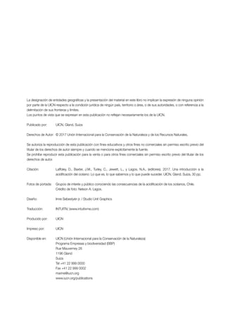 La designación de entidades geográficas y la presentación del material en este libro no implican la expresión de ninguna opinión
por parte de la UICN respecto a la condición jurídica de ningún país, territorio o área, o de sus autoridades, o con referencia a la
delimitación de sus fronteras y límites.
Los puntos de vista que se expresan en esta publicación no reflejan necesariamente los de la UICN.
Publicado por: UICN, Gland, Suiza
Derechos de Autor: © 2017 Unión Internacional para la Conservación de la Naturaleza y de los Recursos Naturales.
Se autoriza la reproducción de esta publicación con fines educativos y otros fines no comerciales sin permiso escrito previo del
titular de los derechos de autor siempre y cuando se mencione explícitamente la fuente.
Se prohíbe reproducir esta publicación para la venta o para otros fines comerciales sin permiso escrito previo del titular de los
derechos de autor.
Citación: Laffoley, D., Baxter, J.M., Turley, C., Jewett, L., y Lagos, N.A., (editores). 2017. Una introducción a la
acidificación del océano: Lo que es, lo que sabemos y lo que puede suceder. UICN, Gland, Suiza, 30 pp.
Fotos de portada: Grupos de interés y público conociendo las consecuencias de la acidificación de los océanos, Chile.
Crédito de foto: Nelson A. Lagos.
Diseño: Imre Sebestyén jr. / Studio Unit Graphics
Traducción: INTUITIV, (www.intuitivme.com)
Producido por: UICN
Impreso por: UICN
Disponible en: UICN (Unión Internacional para la Conservación de la Naturaleza)
Programa Empresas y biodiversidad (BBP)
Rue Mauverney 28
1196 Gland
Suiza
Tel +41 22 999 0000
Fax +41 22 999 0002
marine@iucn.org
www.iucn.org/publications
 