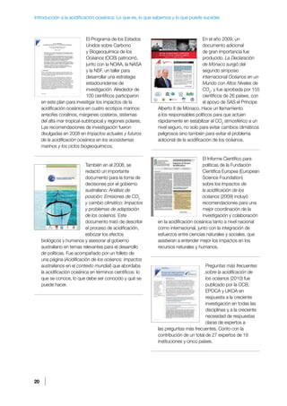 20
Introducción a la acidificación oceánica: Lo que es, lo que sabemos y lo que puede suceder.
El Programa de los Estados
Unidos sobre Carbono
y Biogeoquímica de los
Océanos (OCB) patrocinó,
junto con la NOAA, la NASA
y la NSF, un taller para
desarrollar una estrategia
estadounidense de
investigación. Alrededor de
100 científicos participaron
en este plan para investigar los impactos de la
acidificación oceánica en cuatro ecotipos marinos:
arrecifes coralinos, márgenes costeros, sistemas
del alta mar tropical-subtropical y regiones polares.
Las recomendaciones de investigación fueron
divulgadas en 2008 en Impactos actuales y futuros
de la acidificación oceánica en los ecosistemas
marinos y los ciclos biogeoquímicos.
También en el 2008, se
redactó un importante
documento para la toma de
decisiones por el gobierno
australiano: Análisis de
posición: Emisiones de CO2
y cambio climático: Impactos
y problemas de adaptación
de los océanos. Este
documento trató de describir
el proceso de acidificación,
esbozar los efectos
biológicos y humanos y asesorar al gobierno
australiano en temas relevantes para el desarrollo
de políticas. Fue acompañado por un folleto de
una página (Acidificación de los océanos: impactos
australianos en el contexto mundial) que abordaba
la acidificación oceánica en términos científicos: lo
que se conoce, lo que debe ser conocido y qué se
puede hacer.
En el año 2009, un
documento adicional
de gran importancia fue
producido. La Declaración
de Mónaco surgió del
segundo simposio
internacional Océanos en un
Mundo con Altos Niveles de
CO2
, y fue aprobada por 155
científicos de 26 países, con
el apoyo de SAS el Príncipe
Alberto II de Mónaco. Hace un llamamiento
a los responsables políticos para que actúen
rápidamente en estabilizar el CO2
atmosférico a un
nivel seguro, no solo para evitar cambios climáticos
peligrosos sino también para evitar el problema
adicional de la acidificación de los océanos.
El Informe Científico para
politicas de la Fundación
Científica Europea (European
Science Foundation)
sobre los Impactos de
la acidificación de los
océanos (2009) incluyó
recomendaciones para una
mejor coordinación de la
investigación y colaboración
en la acidificación oceánica tanto a nivel nacional
como internacional, junto con la integración de
esfuerzos entre ciencias naturales y sociales, que
asistieran a entender mejor los impactos en los
recursos naturales y humanos.
Preguntas más frecuentes
sobre la acidificación de
los océanos (2010) fue
publicado por la OCB,
EPOCA y UKOA en
respuesta a la creciente
investigación en todas las
disciplinas y a la creciente
necesidad de respuestas
claras de expertos a
las preguntas más frecuentes. Conto con la
contribución de un total de 27 expertos de 19
instituciones y cinco países.
 