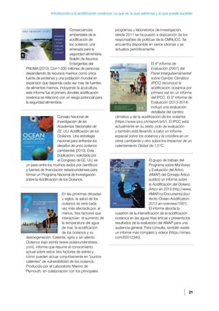 21
Introducción a la acidificación oceánica: Lo que es, lo que sabemos y lo que puede suceder.
Consecuencias
ambientales de la
acidificación de
los océanos: una
amenaza para la
seguridad alimentaria.
Boletín de Asuntos
Emergentes del
PNUMA (2010). Con 1.000 millones de personas
dependiendo de recursos marinos como única
fuente de proteínas y una población mundial en
expansión que depende cada vez más de fuentes
de alimentos marinos, incluyendo la acuicultura,
este informe fue el primero dondela acidificación
oceánica se relacionó con un riesgo potencial para
la seguridad alimentaria.
Consejo Nacional de
Investigación de las
Academias Nacionales de
EE. UU. Acidificación de los
Océanos. Una estrategia
nacional para enfrentar los
desafíos de unos océanos
cambiantes (2010). Esta
publicación, solicitada por
el Congreso de EE. UU, es
un paso entre los muchos dados por científicos
y fuentes de financiación estadounidenses para
formar un Programa Nacional de Investigación
sobre la Acidificación de los Océanos.
En las próximas décadas
y siglos, la salud de los
océanos se verá cada
vez más afectada por, al
menos, tres factores que
interactúan: el aumento de
la temperatura del agua
de mar, la acidificación
de los océanos y su
desoxigenación. Caliente, agrio y sin aliento:
Océanos bajo estrés (www.oceanunderstress.
com), informe que resume el conocimiento
actual sobre estos tres factores de estrés y
cómo pueden actuar conjuntamente en “puntos
calientes” de vulnerabilidad de los océanos.
Producido por el Laboratorio Marino de
Plymouth, en colaboración con los principales
programas y laboratorios de investigación,
desde 2011 se ha puesto a disposición de los
responsables de políticas de la CMNUCC. Se
encuentra disponible en varios idiomas y se
actualiza periódicamente.
El 4º Informe de
Evaluación (2007) del
Panel Intergubernamental
sobre Cambio Climático
(IPCC) reconoció la
acidificación oceánica por
primera vez en un informe
del IPCC. El 5º Informe de
Evaluación (2013-2014)
incluyó una evaluación
detallada del cambio
climático y de la acidificación de los océanos
(https://www.ipcc.ch/report/ar5/). El IPCC está
actualmente en su sexto ciclo de evaluación
y también está llevando a cabo un Informe
especial sobre los océanos y la criosfera en un
clima cambiante y otro sobre los Impactos de un
calentamiento Global de 1,5°C.
El grupo de trabajo del
Programa sobre Monitoreo
y Evaluación del Ártico
(AMAP) del Consejo Ártico
publicó un informe sobre
la Acidificación del Océano
Ártico en 2013 (http://www.
AMAP.no/Documents/doc/
Arctic-Ocean-Acidification-
2013-an-overview/1061).
El informe aborda la
cuestión de la intensificación de la acidificación
oceánica en las aguas frías árticas y presenta los
resultados de la evaluación del AMAP para una
audiencia general. Para consulta, también existe
un informe más completo y videos (https://vimeo.
com/65512340).
 