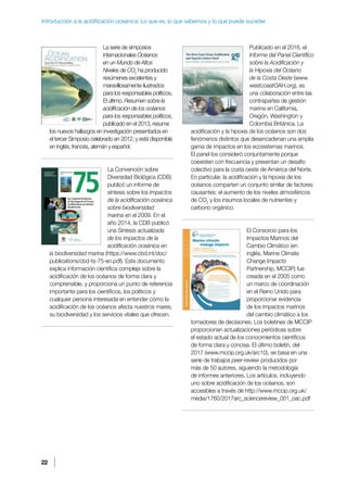 22
Introducción a la acidificación oceánica: Lo que es, lo que sabemos y lo que puede suceder.
La serie de simposios
internacionales Océanos
en un Mundo de Altos
Niveles de CO2
ha producido
resúmenes excelentes y
maravillosamente ilustrados
para los responsables políticos.
El último, Resumen sobre la
acidificación de los océanos
para los responsables políticos,
publicado en el 2013, resume
los nuevos hallazgos en investigación presentados en
el tercer Simposio celebrado en 2012, y está disponible
en inglés, francés, alemán y español.
La Convención sobre
Diversidad Biológica (CDB)
publicó un informe de
síntesis sobre los Impactos
de la acidificación oceánica
sobre biodiversidad
marina en el 2009. En el
año 2014, la CDB publicó
una Síntesis actualizada
de los impactos de la
acidificación oceánica en
la biodiversidad marina (https://www.cbd.int/doc/
publications/cbd-ts-75-en.pdf). Este documento
explica información científica compleja sobre la
acidificación de los océanos de forma clara y
comprensible, y proporciona un punto de referencia
importante para los científicos, los políticos y
cualquier persona interesada en entender cómo la
acidificación de los océanos afecta nuestros mares,
su biodiversidad y los servicios vitales que ofrecen.
Publicado en el 2016, el
Informe del Panel Científico
sobre la Acidificación y
la Hipoxia del Océano
de la Costa Oeste (www.
westcoastOAH.org), es
una colaboración entre las
contrapartes de gestión
marina en California,
Oregón, Washington y
Colombia Británica. La
acidificación y la hipoxia de los océanos son dos
fenómenos distintos que desencadenan una amplia
gama de impactos en los ecosistemas marinos.
El panel los consideró conjuntamente porque
coexisten con frecuencia y presentan un desafío
colectivo para la costa oeste de América del Norte.
En particular, la acidificación y la hipoxia de los
océanos comparten un conjunto similar de factores
causantes: el aumento de los niveles atmosféricos
de CO2
y los insumos locales de nutrientes y
carbono orgánico.
El Consorcio para los
Impactos Marinos del
Cambio Climático (en
inglés, Marine Climate
Change Impacts
Partnership, MCCIP) fue
creada en el 2005 como
un marco de coordinación
en el Reino Unido para
proporcionar evidencia
de los impactos marinos
del cambio climático a los
tomadores de decisiones. Los boletines de MCCIP
proporcionan actualizaciones periódicas sobre
el estado actual de los conocimientos científicos
de forma clara y concisa. El último boletín, del
2017 (www.mccip.org.uk/arc10), se basa en una
serie de trabajos peer-review producidos por
más de 50 autores, siguiendo la metodología
de informes anteriores. Los artículos, incluyendo
uno sobre acidificación de los océanos, son
accesibles a través de http://www.mccip.org.uk/
media/1760/2017arc_sciencereview_001_oac.pdf
 