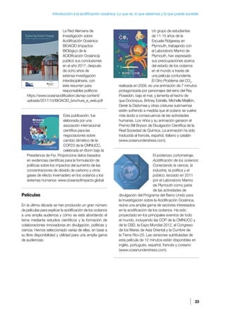 23
Introducción a la acidificación oceánica: Lo que es, lo que sabemos y lo que puede suceder.
La Red Alemana de
Investigación sobre
Acidificación Oceánica
BIOACID (impactos
BIOlógico de la
ACIDificación Oceánica)
publicó sus conclusiones
en el año 2017, después
de ocho años de
extensa investigación
interdisciplinaria, con
este resumen para
responsables políticos:
https://www.oceanacidification.de/wp-content/
uploads/2017/10/BIOACID_brochure_e_web.pdf
Esta publicación, fue
elaborada por una
asociación internacional
científica para las
negociaciones sobre
cambio climático de la
COP23 de la CMNUCC,
celebrada en Bonn bajo la
Presidencia de Fiyi. Proporciona datos basados
en evidencias científicas para la formulación de
políticas sobre los impactos del aumento de las
concentraciones de dióxido de carbono y otros
gases de efecto invernadero en los océanos y los
sistemas humanos: www.oceansofimpacts.global
Películas
En la última década se han producido un gran número
de películas para explicar la acidificación de los océanos
a una amplia audiencia y cómo se está abordando el
tema mediante estudios científicos y la formación de
colaboraciones innovadoras en divulgación, políticas y
ciencia. Hemos seleccionado varias de ellas, en base a
su libre disponibilidad y utilidad para una amplia gama
de audiencias:
Un grupo de estudiantes
de 11-15 años de la
Escuela Ridgeway en
Plymouth, trabajando con
el Laboratorio Marino de
Plymouth, han expresado
sus preocupaciones acerca
del estado de los océanos
en el mundo a través de
una película contundente.
El Otro Problema del CO2
,
realizada en 2009, es una animación de 7 minutos
protagonizada por personajes del reino del Rey
Poseidón, bajo el mar, y lamenta el hecho de
que Doctorpus, Britney Estrella, Michelle Mejillón,
Derek la Diatomea y otras criaturas submarinas
estén sufriendo a medida que el océano se vuelve
más ácido a consecuencia de las actividades
humanas. Los niños y su animación ganaron el
Premio Bill Bryson de Divulgación Científica de la
Real Sociedad de Química. La animación ha sido
traducida al francés, español, italiano y catalán
(www.oceanunderstress.com).
El poderoso cortometraje,
Acidificación de los océanos:
Conectando la ciencia, la
industria, la política y el
público, lanzado en 2011
por el Laboratorio Marino
de Plymouth como parte
de las actividades de
divulgación del Programa del Reino Unido para
la Investigación sobre la Acidificación Oceánica,
reúne una amplia gama de sectores interesados
en la acidificación de los océanos. Ha sido
proyectado en los principales eventos de todo
el mundo, incluyendo las COP de la CMNUCC y
de la CBD, la Expo Mundial 2012, el Congreso
de los Mares de Asia Oriental y la Cumbre de
la Tierra Río+20. Las versiones subtituladas de
esta película de 12 minutos están disponibles en
inglés, portugués, español, francés y coreano
(www.oceanunderstress.com).
 