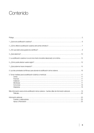 3
Contenido
Prólogo . . . . . . . . . . . . . . . . . . . . . . . . . . . . . . . . . . . . . . . . . . . . . . . . . . . . . . . . . . . . . . . . . . . . . . . . . . . . . . . . . . . . . . . .5
1. ¿Qué es la acidificación oceánica?. . . . . . . . . . . . . . . . . . . . . . . . . . . . . . . . . . . . . . . . . . . . . . . . . . . . . . . . . . . . . . . . .6
2. ¿Cómo difiere la acidificación oceánica del cambio climático?. . . . . . . . . . . . . . . . . . . . . . . . . . . . . . . . . . . . . . . . . . . .7
3. ¿Por qué están preocupados los científicos?. . . . . . . . . . . . . . . . . . . . . . . . . . . . . . . . . . . . . . . . . . . . . . . . . . . . . . . . .8
4. ¿Qué sabemos?. . . . . . . . . . . . . . . . . . . . . . . . . . . . . . . . . . . . . . . . . . . . . . . . . . . . . . . . . . . . . . . . . . . . . . . . . . . . . .10
5. La acidificación oceánica no es el único factor de estrés relacionado con el clima. . . . . . . . . . . . . . . . . . . . . . . . . . . .12
6. ¿Cómo podría afectar nuestra región?. . . . . . . . . . . . . . . . . . . . . . . . . . . . . . . . . . . . . . . . . . . . . . . . . . . . . . . . . . . . .13
7. ¿Qué podemos hacer al respecto?. . . . . . . . . . . . . . . . . . . . . . . . . . . . . . . . . . . . . . . . . . . . . . . . . . . . . . . . . . . . . . . .15
8. Las diez prioridades de Mónaco para abordar la acidificación de los océanos . . . . . . . . . . . . . . . . . . . . . . . . . . . . . .16
9. Tomar medidas para la acidificación oceánica a nivel local. . . . . . . . . . . . . . . . . . . . . . . . . . . . . . . . . . . . . . . . . . . . . .17
Unirse. . . . . . . . . . . . . . . . . . . . . . . . . . . . . . . . . . . . . . . . . . . . . . . . . . . . . . . . . . . . . . . . . . . . . . . . . . . . . . . . . . .17
Financiar. . . . . . . . . . . . . . . . . . . . . . . . . . . . . . . . . . . . . . . . . . . . . . . . . . . . . . . . . . . . . . . . . . . . . . . . . . . . . . . . .17
Colaborar. . . . . . . . . . . . . . . . . . . . . . . . . . . . . . . . . . . . . . . . . . . . . . . . . . . . . . . . . . . . . . . . . . . . . . . . . . . . . . . .17
Monitorear. . . . . . . . . . . . . . . . . . . . . . . . . . . . . . . . . . . . . . . . . . . . . . . . . . . . . . . . . . . . . . . . . . . . . . . . . . . . . . .17
Comunicar. . . . . . . . . . . . . . . . . . . . . . . . . . . . . . . . . . . . . . . . . . . . . . . . . . . . . . . . . . . . . . . . . . . . . . . . . . . . . . .18
Adaptarse. . . . . . . . . . . . . . . . . . . . . . . . . . . . . . . . . . . . . . . . . . . . . . . . . . . . . . . . . . . . . . . . . . . . . . . . . . . . . . . 18
Más información acerca de la acidificación de los océanos – fuentes útiles de información adicional. . . . . . . . . . . . . . .19
Películas. . . . . . . . . . . . . . . . . . . . . . . . . . . . . . . . . . . . . . . . . . . . . . . . . . . . . . . . . . . . . . . . . . . . . . . . . . . . . . . . .23
Información adicional. . . . . . . . . . . . . . . . . . . . . . . . . . . . . . . . . . . . . . . . . . . . . . . . . . . . . . . . . . . . . . . . . . . . . . . . . . . . .25
Fuentes y colaboradores. . . . . . . . . . . . . . . . . . . . . . . . . . . . . . . . . . . . . . . . . . . . . . . . . . . . . . . . . . . . . . . . . . . .25
Apoyo y financiación. . . . . . . . . . . . . . . . . . . . . . . . . . . . . . . . . . . . . . . . . . . . . . . . . . . . . . . . . . . . . . . . . . . . . . .25
 