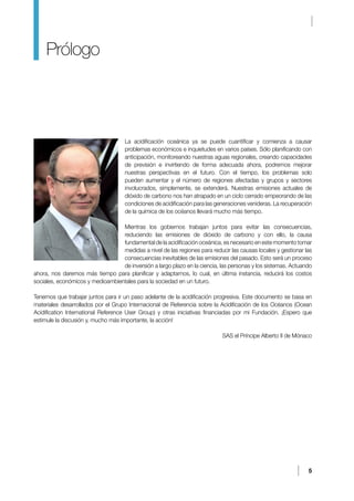 5
La acidificación oceánica ya se puede cuantificar y comienza a causar
problemas económicos e inquietudes en varios países. Sólo planificando con
anticipación, monitoreando nuestras aguas regionales, creando capacidades
de previsión e invirtiendo de forma adecuada ahora, podremos mejorar
nuestras perspectivas en el futuro. Con el tiempo, los problemas solo
pueden aumentar y el número de regiones afectadas y grupos y sectores
involucrados, simplemente, se extenderá. Nuestras emisiones actuales de
dióxido de carbono nos han atrapado en un ciclo cerrado empeorando de las
condiciones de acidificación para las generaciones venideras. La recuperación
de la química de los océanos llevará mucho más tiempo.
Mientras los gobiernos trabajan juntos para evitar las consecuencias,
reduciendo las emisiones de dióxido de carbono y con ello, la causa
fundamental de la acidificación oceánica, es necesario en este momento tomar
medidas a nivel de las regiones para reducir las causas locales y gestionar las
consecuencias inevitables de las emisiones del pasado. Esto será un proceso
de inversión a largo plazo en la ciencia, las personas y los sistemas. Actuando
ahora, nos daremos más tiempo para planificar y adaptarnos, lo cual, en última instancia, reducirá los costos
sociales, económicos y medioambientales para la sociedad en un futuro.
Tenemos que trabajar juntos para ir un paso adelante de la acidificación progresiva. Este documento se basa en
materiales desarrollados por el Grupo Internacional de Referencia sobre la Acidificación de los Océanos (Ocean
Acidification International Reference User Group) y otras iniciativas financiadas por mi Fundación. ¡Espero que
estimule la discusión y, mucho más importante, la acción!
SAS el Príncipe Alberto II de Mónaco
Prólogo
 