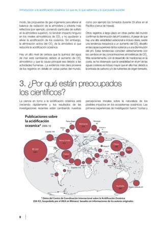 8
Introducción a la acidificación oceánica: Lo que es, lo que sabemos y lo que puede suceder.
modo, las propuestas de geo-ingeniería para alterar el
balance de radiación de la atmósfera y volverla más
reflectora (por ejemplo, poniendo partículas de sulfato
en la atmósfera superior), no tendrán impacto ninguno
en los niveles atmosféricos de CO2
y no ayudarán a
aliviar la acidificación de los océanos. Sin embargo,
la eliminación activa del CO2
de la atmósfera sí que
reduciría la acidificación oceánica.
Hay un alto nivel de certeza que la química del agua
de mar esté cambiando debido al aumento de CO2
atmosférico y que la causa principal sea debido a las
actividades humanas . La evidencia más clara proviene
de los registros en detalle en varias partes del mundo,
como por ejemplo los tomados durante 29 años en el
Pacífico (cerca de Hawái).
Otros registros a largo plazo en otras partes del mundo
confirman la disminución del pH oceánico. A pesar de que
hay una alta variabilidad estacional e incluso diaria, existe
una tendencia inequívoca a un aumento del CO2
disuelto
enlascapassuperioresdelosocéanosyaunadisminución
del pH. Estas tendencias coinciden estrechamente con
los cambios en las concentraciones atmosféricas de CO2.
Más recientemente, con el desarrollo de mediciones en la
costa, se ha observado que la variabilidad en el pH de las
aguas costeras es incluso mayor que en alta mar, debido a
la entrada de carbono y/o de nutrientes de origen terrestre.
3. ¿Por qué están preocupados
los científicos?
La ciencia en torno a la acidificación oceánica está
creciendo rápidamente y los resultados de las
investigaciones recientes están cambiando nuestras
percepciones iniciales sobre la naturaleza de los
posibles impactos en los ecosistemas oceánicos. Las
primeras experiencias de investigación fueron “cortas y
 