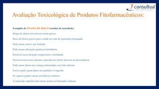 Avaliação Toxicológica de Produtos Fitofarmacêuticos:
Exemplos de FRASES DE RISCO (estudos de toxicidade)
Perigo de efeitos irreversíveis muito graves.
Risco de efeitos graves para a saúde em caso de exposição prolongada.
Pode causar cancro /por inalação.
Pode causar alterações genéticas hereditárias.
Possíveis riscos de/pode comprometer a fertilidade.
Possíveis riscos/risco durante a gravidez de efeitos adversos na descendência.
Pode causar danos nas crianças alimentadas com leite materno.
Nocivo pode causar danos nos pulmões se ingerido.
Os vapores podem causar sonolência e tonturas.
A exposição repetida pode causar secura ou fissuração cutâneas.
 