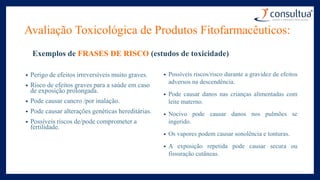 Exemplos de FRASES DE RISCO (estudos de toxicidade)
• Perigo de efeitos irreversíveis muito graves.
• Risco de efeitos graves para a saúde em caso
de exposição prolongada.
• Pode causar cancro /por inalação.
• Pode causar alterações genéticas hereditárias.
• Possíveis riscos de/pode comprometer a
fertilidade.
• Possíveis riscos/risco durante a gravidez de efeitos
adversos na descendência.
• Pode causar danos nas crianças alimentadas com
leite materno.
• Nocivo pode causar danos nos pulmões se
ingerido.
• Os vapores podem causar sonolência e tonturas.
• A exposição repetida pode causar secura ou
fissuração cutâneas.
Avaliação Toxicológica de Produtos Fitofarmacêuticos:
 