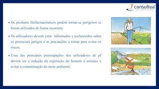 • Os produtos fitofarmacêuticos podem tornar-se perigosos se
forem utilizados de forma incorreta;
• Os utilizadores devem estar informados e esclarecidos sobre
os potenciais perigos e as precauções a tomar para evitar os
riscos;
• Uma das principais preocupações dos utilizadores de pf
deverá ser a redução da exposição do homem e animais e
evitar a contaminação do meio ambiente.
 