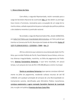 2
I – Breve síntese dos fatos.
Com efeito, o segundo Representado, recém nomeado para o
cargo de Secretário Nacional da Juventude (doc. 1) não detém as prerroga-
tivas morais e funcionais, necessárias para a ocupação de um cargo de ta-
manho relevo, voltado especialmente para a realização das políticas públicas
e de cidadania inerentes à juventude nacional.
Na verdade, o segundo Representado é Réu, desde 10/08/2016,
em Ação Civil Pública por Improbidade Administrativa, em feito judicial que
tramita na Comarca de Pio XII, Município do Estado do Maranhão (Autos nº
1227-71.2016.8.10.0111 – 12332016 – TJMA). (doc. 2).
Afirma a denúncia que substancia essa destacada Ação Civil Pú-
blica, que o então Prefeito de Pio XII, Paulo Roberto Sousa Veloso, entre ou-
tras diversas irregularidades, mantinha, na folha de pagamento da Prefei-
tura, diversos funcionários fantasmas, o que teria resultado, em pouco
tempo, num prejuízo de mais de R$ 2.478.406,88 para o erário municipal.
Dentre os servidores fantasmas (que apenas constava informal-
mente na folha de pagamento, recebendo vultosos recursos de até R$
5.000,00, sem qualquer prestação de serviços) de uma Municipalidade ex-
tremamente carente, identificados pelo Ministério Público maranhense,
constava exatamente o agora nomeado Secretário Nacional de Juventude
(réu na ação civil pública) Francisco de Assis Costa Filho.
 