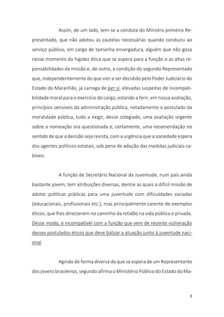 3
Assim, de um lado, tem-se a conduta do Ministro primeiro Re-
presentado, que não adotou as cautelas necessárias quando conduziu ao
serviço público, em cargo de tamanha envergadura, alguém que não goza
nesse momento da higidez ética que se espera para a função e as altas re-
ponsabilidades da missão e, de outro, a condição do segundo Representado
que, independentemente do que vier a ser decidido pelo Poder Judiciário do
Estado do Maranhão, já carrega de per si, elevadas suspeitas de incompati-
bilidade moral para o exercício do cargo, estando a ferir, em nossa avaliação,
princípios sensíveis da administração pública, notadamente o postulado da
moralidade pública, tudo a exigir, desse colegiado, uma avaliação urgente
sobre a nomeação ora questionada e, certamente, uma recomendação no
sentido de que a decisão seja revista, com a urgência que a sociedade espera
dos agentes políticos estatais, sob pena de adoção das medidas judiciais ca-
bíveis.
A função de Secretário Nacional da Juventude, num país ainda
bastante jovem, tem atribuições diversas, dentre as quais a difícil missão de
adotar políticas públicas para uma juventude com dificuldades variadas
(educacionais, profissionais etc.), mas principalmente carente de exemplos
éticos, que lhes direcionem no caminho da retidão na vida pública e privada.
Desse modo, é incompatível com a função que vem de recente vulneração
desses postulados éticos que deve balizar a atuação junto à juventude naci-
onal.
Agindo de forma diversa do que se espera de um Representante
dos jovens brasileiros, segundo afirma o Ministério Público do Estado do Ma-
 