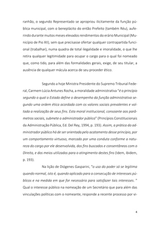 4
ranhão, o segundo Representado se apropriou ilicitamente da função pú-
blica municipal, com o beneplácito do então Prefeito (também Réu), aufe-
rindo durante muitos meses elevados rendimentos do erário Municipal (Mu-
nicípio de Pio XII), sem que precisasse ofertar qualquer contrapartida funci-
onal (trabalhar), numa quadra de total ilegalidade e imoralidade, o que lhe
retira qualquer legitimidade para ocupar o cargo para o qual foi nomeado
que, como tido, para além das formalidades gerais, exige, de seu titular, a
ausência de qualquer mácula acerca de seu proceder ético.
Segundo a hoje Ministra Presidente do Supremo Tribunal Fede-
ral, Carmem Lúcia Antunes Rocha, a moralidade administrativa “é o princípio
segundo o qual o Estado define o desempenho da função administrativa se-
gundo uma ordem ética acordada com os valores sociais prevalentes e vol-
tada a realização de seus fins. Esta moral institucional, consoante aos parâ-
metros sociais, submete o administrador público” (Princípios Constitucionais
da Administração Pública, Ed. Del Rey, 1994, p. 193). Assim, a prática do ad-
ministrador público há de ser orientada pelo acatamento desse princípio, por
um comportamento virtuoso, marcado por uma conduta conforme a natu-
reza do cargo por ele desenvolvida, dos fins buscados e consentâneos com o
Direito, e dos meios utilizados para o atingimento destes fins (Idem, ibidem,
p. 193).
Na lição de Diógenes Gasparini, “o uso do poder só se legitima
quando normal, isto é, quando aplicado para a consecução de interesses pú-
blicos e na medida em que for necessário para satisfazer tais interesses. ”
Qual o interesse público na nomeação de um Secretário que para além das
vinculações políticas com o nomeante, responde a recente processo por vi-
 