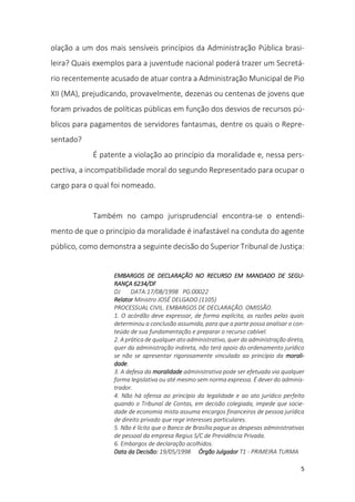5
olação a um dos mais sensíveis princípios da Administração Pública brasi-
leira? Quais exemplos para a juventude nacional poderá trazer um Secretá-
rio recentemente acusado de atuar contra a Administração Municipal de Pio
XII (MA), prejudicando, provavelmente, dezenas ou centenas de jovens que
foram privados de políticas públicas em função dos desvios de recursos pú-
blicos para pagamentos de servidores fantasmas, dentre os quais o Repre-
sentado?
É patente a violação ao princípio da moralidade e, nessa pers-
pectiva, a incompatibilidade moral do segundo Representado para ocupar o
cargo para o qual foi nomeado.
Também no campo jurisprudencial encontra-se o entendi-
mento de que o princípio da moralidade é inafastável na conduta do agente
público, como demonstra a seguinte decisão do Superior Tribunal de Justiça:
EMBARGOS DE DECLARAÇÃO NO RECURSO EM MANDADO DE SEGU-
RANÇA 6234/DF
DJ DATA:17/08/1998 PG:00022
Relator Ministro JOSÉ DELGADO (1105)
PROCESSUAL CIVIL. EMBARGOS DE DECLARAÇÃO. OMISSÃO.
1. O acórdão deve expressar, de forma explícita, as razões pelas quais
determinou a conclusão assumida, para que a parte possa analisar o con-
teúdo de sua fundamentação e preparar o recurso cabível.
2. A prática de qualquer ato administrativo, quer da administração direta,
quer da administração indireta, não terá apoio do ordenamento jurídico
se não se apresentar rigorosamente vinculado ao princípio da morali-
dade.
3. A defesa da moralidade administrativa pode ser efetuada via qualquer
forma legislativa ou até mesmo sem norma expressa. É dever do adminis-
trador.
4. Não há ofensa ao princípio da legalidade e ao ato jurídico perfeito
quando o Tribunal de Contas, em decisão colegiada, impede que socie-
dade de economia mista assuma encargos financeiros de pessoa jurídica
de direito privado que rege interesses particulares.
5. Não é lícito que o Banco de Brasília pague as despesas administrativas
de pessoal da empresa Regius S/C de Previdência Privada.
6. Embargos de declaração acolhidos.
Data da Decisão: 19/05/1998 Órgão Julgador T1 - PRIMEIRA TURMA
 