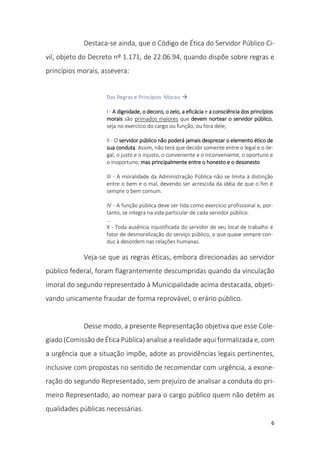 6
Destaca-se ainda, que o Código de Ética do Servidor Público Ci-
vil, objeto do Decreto nº 1.171, de 22.06.94, quando dispõe sobre regras e
princípios morais, assevera:
Das Regras e Princípios Morais 
I - A dignidade, o decoro, o zelo, a eficácia e a consciência dos princípios
morais são primados maiores que devem nortear o servidor público,
seja no exercício do cargo ou função, ou fora dele;
II - O servidor público não poderá jamais desprezar o elemento ético de
sua conduta. Assim, não terá que decidir somente entre o legal e o ile-
gal, o justo e o injusto, o conveniente e o inconveniente, o oportuno e
o inoportuno, mas principalmente entre o honesto e o desonesto
III - A moralidade da Administração Pública não se limita à distinção
entre o bem e o mal, devendo ser acrescida da idéia de que o fim é
sempre o bem comum.
IV - A função pública deve ser tida como exercício profissional e, por-
tanto, se integra na vida particular de cada servidor público.
...
X - Toda ausência injustificada do servidor de seu local de trabalho é
fator de desmoralização do serviço público, o que quase sempre con-
duz à desordem nas relações humanas.
Veja-se que as regras éticas, embora direcionadas ao servidor
público federal, foram flagrantemente descumpridas quando da vinculação
imoral do segundo representado à Municipalidade acima destacada, objeti-
vando unicamente fraudar de forma reprovável, o erário público.
Desse modo, a presente Representação objetiva que esse Cole-
giado (Comissão de Ética Pública) analise a realidade aqui formalizada e, com
a urgência que a situação impõe, adote as providências legais pertinentes,
inclusive com propostas no sentido de recomendar com urgência, a exone-
ração do segundo Representado, sem prejuízo de analisar a conduta do pri-
meiro Representado, ao nomear para o cargo público quem não detém as
qualidades públicas necessárias.
 