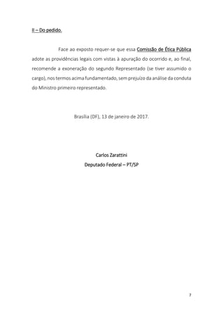7
II – Do pedido.
Face ao exposto requer-se que essa Comissão de Ética Pública
adote as providências legais com vistas à apuração do ocorrido e, ao final,
recomende a exoneração do segundo Representado (se tiver assumido o
cargo), nos termos acima fundamentado, sem prejuízo da análise da conduta
do Ministro primeiro representado.
Brasília (DF), 13 de janeiro de 2017.
Carlos Zarattini
Deputado Federal – PT/SP
 