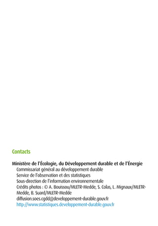Ministère de l’Écologie, du Développement durable et de l’Énergie
Commissariat général au développement durable
Service de l’observation et des statistiques
Sous-direction de l’information environnementale
Crédits photos : © A. Bouissou/MLETR-Medde, S. Colas, L. Mignaux/MLETR-
Medde, B. Suard/MLETR-Medde
diffusion.soes.cgdd@developpement-durable.gouv.fr
http://www.statistiques.developpement-durable.gouv.fr
Contacts
 