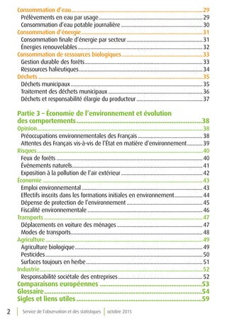 2 Service de l’observation et des statistiques octobre 2015
Consommation d’eau.........................................................................................29
Prélèvements en eau par usage...........................................................................29
Consommation d’eau potable journalière...........................................................30
Consommation d’énergie..................................................................................31
Consommation finale d’énergie par secteur.......................................................31
Énergies renouvelables..........................................................................................32
Consommation de ressources biologiques.......................................................33
Gestion durable des forêts.....................................................................................33
Ressources halieutiques.........................................................................................34
Déchets...............................................................................................................35
Déchets municipaux...............................................................................................35
Traitement des déchets municipaux....................................................................36
Déchets et responsabilité élargie du producteur................................................37
Partie 3 – Économie de l’environnement et évolution
des comportements.......................................................................38
Opinion...............................................................................................................38
Préoccupations environnementales des Français...............................................38
Attentes des Français vis-à-vis de l’État en matière d’environnement............39
Risques................................................................................................................40
Feux de forêts.........................................................................................................40
Événements naturels..............................................................................................41
Exposition à la pollution de l’air extérieur...........................................................42
Économie............................................................................................................43
Emploi environnemental.......................................................................................43
Effectifs inscrits dans les formations initiales en environnement.....................44
Dépense de protection de l’environnement.......................................................45
Fiscalité environnementale...................................................................................46
Transports...........................................................................................................47
Déplacements en voiture des ménages..............................................................47
Modes de transports...............................................................................................48
Agriculture..........................................................................................................49
Agriculture biologique............................................................................................49
Pesticides.................................................................................................................50
Surfaces toujours en herbe....................................................................................51
Industrie..............................................................................................................52
Responsabilité sociétale des entreprises.............................................................52
Comparaisons européennes..........................................................53
Glossaire.........................................................................................54
Sigles et liens utiles.......................................................................59
 