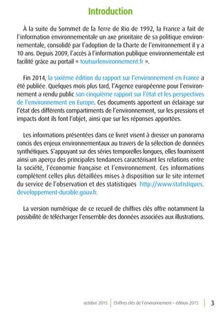 3octobre 2015 Chiffres clés de l’environnement – édition 2015
Introduction
À la suite du Sommet de la Terre de Rio de 1992, la France a fait de
l’information environnementale un axe prioritaire de sa politique environ-
nementale, consolidé par l’adoption de la Charte de l’environnement il y a
10 ans. Depuis 2009, l’accès à l’information publique environnementale est
facilité grâce au portail « toutsurlenvironnement.fr ».
Fin 2014, la sixième édition du rapport sur l’environnement en France a
été publiée. Quelques mois plus tard, l’Agence européenne pour l’environ-
nement a rendu public son cinquième rapport sur l’état et les perspectives
de l’environnement en Europe. Ces documents apportent un éclairage sur
l’état des différents compartiments de l’environnement, sur les pressions et
impacts dont ils font l’objet, ainsi que sur les réponses apportées.
Les informations présentées dans ce livret visent à dresser un panorama
concis des enjeux environnementaux au travers de la sélection de données
synthétiques. S’appuyant sur des séries temporelles longues, elles fournissent
ainsi un aperçu des principales tendances caractérisant les relations entre
la société, l’économie française et l’environnement. Ces informations
complètent celles plus détaillées mises à disposition sur le site internet
du service de l’observation et des statistiques http://www.statistiques.
developpement-durable.gouv.fr.
La version numérique de ce recueil de chiffres clés offre notamment la
possibilité de télécharger l’ensemble des données associées aux illustrations.
 