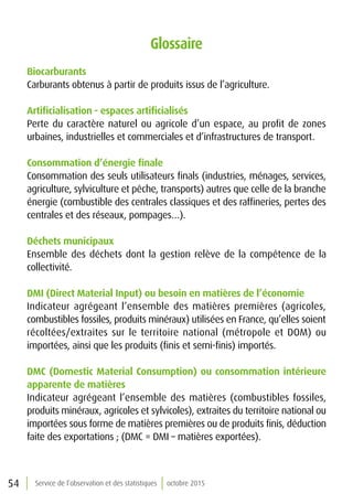54 Service de l’observation et des statistiques octobre 2015
Glossaire
Biocarburants
Carburants obtenus à partir de produits issus de l’agriculture.
Artificialisation - espaces artificialisés
Perte du caractère naturel ou agricole d’un espace, au profit de zones
urbaines, industrielles et commerciales et d’infrastructures de transport.
Consommation d’énergie finale
Consommation des seuls utilisateurs finals (industries, ménages, services,
agriculture, sylviculture et pêche, transports) autres que celle de la branche
énergie (combustible des centrales classiques et des raffineries, pertes des
centrales et des réseaux, pompages…).
Déchets municipaux
Ensemble des déchets dont la gestion relève de la compétence de la
collectivité.
DMI (Direct Material Input) ou besoin en matières de l’économie
Indicateur agrégeant l’ensemble des matières premières (agricoles,
combustibles fossiles, produits minéraux) utilisées en France, qu’elles soient
récoltées/extraites sur le territoire national (métropole et DOM) ou
importées, ainsi que les produits (finis et semi-finis) importés.
DMC (Domestic Material Consumption) ou consommation intérieure
apparente de matières
Indicateur agrégeant l’ensemble des matières (combustibles fossiles,
produits minéraux, agricoles et sylvicoles), extraites du territoire national ou
importées sous forme de matières premières ou de produits finis, déduction
faite des exportations ; (DMC = DMI – matières exportées).
 