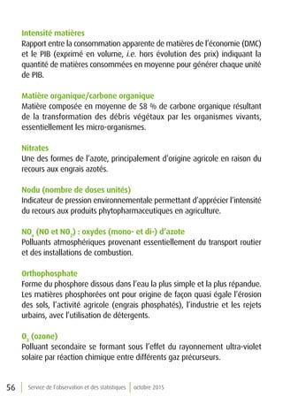 56 Service de l’observation et des statistiques octobre 2015
Intensité matières
Rapport entre la consommation apparente de matières de l’économie (DMC)
et le PIB (exprimé en volume, i.e. hors évolution des prix) indiquant la
quantité de matières consommées en moyenne pour générer chaque unité
de PIB.
Matière organique/carbone organique
Matière composée en moyenne de 58 % de carbone organique résultant
de la transformation des débris végétaux par les organismes vivants,
essentiellement les micro-organismes.
Nitrates
Une des formes de l’azote, principalement d’origine agricole en raison du
recours aux engrais azotés.
Nodu (nombre de doses unités)
Indicateur de pression environnementale permettant d’apprécier l’intensité
du recours aux produits phytopharmaceutiques en agriculture.
NOx
(NO et NO2
) : oxydes (mono- et di-) d’azote
Polluants atmosphériques provenant essentiellement du transport routier
et des installations de combustion.
Orthophosphate
Forme du phosphore dissous dans l’eau la plus simple et la plus répandue.
Les matières phosphorées ont pour origine de façon quasi égale l’érosion
des sols, l’activité agricole (engrais phosphatés), l’industrie et les rejets
urbains, avec l’utilisation de détergents.
O3
(ozone)
Polluant secondaire se formant sous l’effet du rayonnement ultra-violet
solaire par réaction chimique entre différents gaz précurseurs.
 