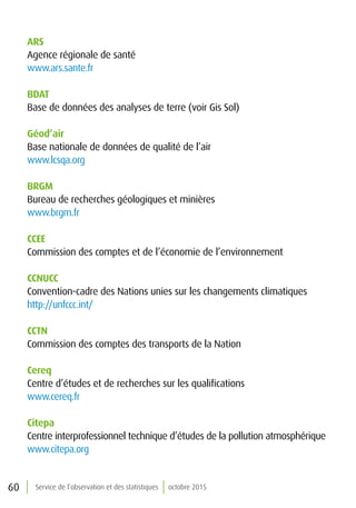 60 Service de l’observation et des statistiques octobre 2015
ARS
Agence régionale de santé
www.ars.sante.fr
BDAT
Base de données des analyses de terre (voir Gis Sol)
Géod’air
Base nationale de données de qualité de l’air
www.lcsqa.org
BRGM
Bureau de recherches géologiques et minières
www.brgm.fr
CCEE
Commission des comptes et de l’économie de l’environnement
CCNUCC
Convention-cadre des Nations unies sur les changements climatiques
http://unfccc.int/
CCTN
Commission des comptes des transports de la Nation
Cereq
Centre d’études et de recherches sur les qualifications
www.cereq.fr
Citepa
Centre interprofessionnel technique d’études de la pollution atmosphérique
www.citepa.org
 