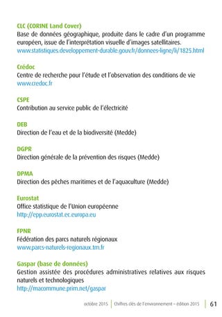 61octobre 2015 Chiffres clés de l’environnement – édition 2015
CLC (CORINE Land Cover)
Base de données géographique, produite dans le cadre d’un programme
européen, issue de l’interprétation visuelle d’images satellitaires.
www.statistiques.developpement-durable.gouv.fr/donnees-ligne/li/1825.html
Crédoc
Centre de recherche pour l’étude et l’observation des conditions de vie
www.credoc.fr
CSPE
Contribution au service public de l’électricité
DEB
Direction de l’eau et de la biodiversité (Medde)
DGPR
Direction générale de la prévention des risques (Medde)
DPMA
Direction des pêches maritimes et de l’aquaculture (Medde)
Eurostat
Office statistique de l’Union européenne
http://epp.eurostat.ec.europa.eu
FPNR
Fédération des parcs naturels régionaux
www.parcs-naturels-regionaux.tm.fr
Gaspar (base de données)
Gestion assistée des procédures administratives relatives aux risques
naturels et technologiques
http://macommune.prim.net/gaspar
 