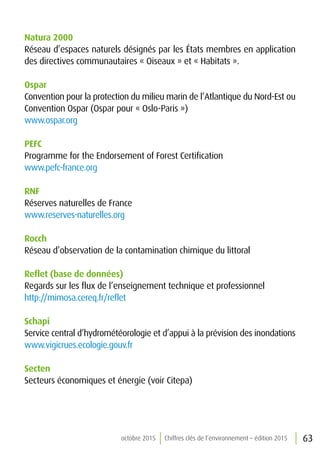 63octobre 2015 Chiffres clés de l’environnement – édition 2015
Natura 2000
Réseau d’espaces naturels désignés par les États membres en application
des directives communautaires « Oiseaux » et « Habitats ».
Ospar
Convention pour la protection du milieu marin de l’Atlantique du Nord-Est ou
Convention Ospar (Ospar pour « Oslo-Paris »)
www.ospar.org
PEFC
Programme for the Endorsement of Forest Certification
www.pefc-france.org
RNF
Réserves naturelles de France
www.reserves-naturelles.org
Rocch
Réseau d’observation de la contamination chimique du littoral
Reflet (base de données)
Regards sur les flux de l’enseignement technique et professionnel
http://mimosa.cereq.fr/reflet
Schapi
Service central d’hydrométéorologie et d’appui à la prévision des inondations
www.vigicrues.ecologie.gouv.fr
Secten
Secteurs économiques et énergie (voir Citepa)
 