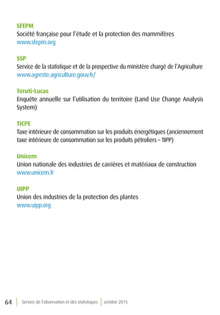 64 Service de l’observation et des statistiques octobre 2015
SFEPM
Société française pour l’étude et la protection des mammifères
www.sfepm.org
SSP
Service de la statistique et de la prospective du ministère chargé de l’Agriculture
www.agreste.agriculture.gouv.fr/
Teruti-Lucas
Enquête annuelle sur l’utilisation du territoire (Land Use Change Analysis
System)
TICPE
Taxe intérieure de consommation sur les produits énergétiques (anciennement
taxe intérieure de consommation sur les produits pétroliers – TIPP)
Unicem
Union nationale des industries de carrières et matériaux de construction
www.unicem.fr
UIPP
Union des industries de la protection des plantes
www.uipp.org
 