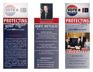 PROTECTING                                                                                PROTECTING
   ur right                                                                                  ur right
                                                      Representative


yo to have YOUR vote counted
                                             Daryl Metcalfe
                                                    dmetcalf@pahousegop.com
                                                                                          yo
                                                                                           to have YOUR vote counted
                                                        District Offices:
                                               Cranberry Township Municipal Building
        Act 18 of 2012                             2525 Rochester Road Suite 201
                                                   Cranberry Township, PA 16066
  Pennsylvania has a long and ongoing           (724) 772-3110 | FAX: (724) 772-2922
history of documented voter fraud,
dating back to the 1918 election in the      Hours: Monday - Friday 9 a.m. to 4:30 p.m.
10th Congressional district that was
overturned by Congress to the deeply               1165 Pittsburgh Road, Route 8
rooted and widespread influence of                      Valencia, PA 16059
                                               (724) 898-1500 | FAX: (724) 898-1606



                                                                                          Voter ID
ACORN in recent election cycles.
  Act 18 of 2012, the Pennsylvania Voter
Identification Protection Act, amends the    Hours: Monday, Tuesday, Wednesday, Friday
state election code to require voters to                 9 a.m. to 4:30 p.m.
present valid photo identification before           Thursday 10 a.m. to 4:30 p.m.
voting to ensure that each legal vote cast                                                       Act 18 of 2012
in Pennsylvania is not canceled out by
the forces of corruption.                              find me online at:
                                                     RepMetcalfe.com
  My district office staff can answer
questions and provide additional
                                                                                           “One fraudulently cast
                                                     Facebook.com/RepMetcalfe
information regarding the new voter
                                                     Twitter.com/DarylMetcalfe
                                                                                           vote is one too many.”
photo identification requirements in
Pennsylvania.                                        Youtube.com/RepMetcalfe              State Representative Daryl Metcalfe
 