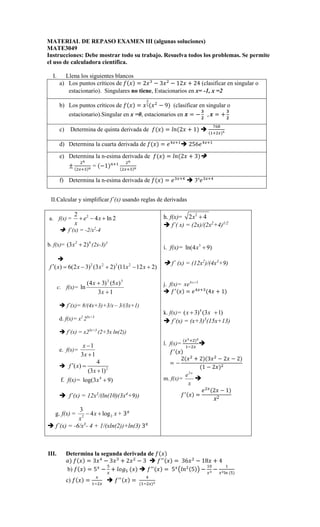 MATERIAL DE REPASO EXAMEN III (algunas soluciones)
MATE3049
Instrucciones: Debe mostrar todo su trabajo. Resuelva todos los problemas. Se permite
el uso de calculadora científica.
I. Llena los siguientes blancos
a) Los puntos críticos de  = 2
− 3

− 12 + 24 (clasificar en singular o
estacionario). Singulares no tiene, Estacionarios en x= -1, x =2
b) Los puntos críticos de  = 



− 9 (clasificar en singular o
estacionario).Singular en x =0, estacionarios en  = −


,  = +


c) Determina de quinta derivada de  = 2 + 1 



d) Determina la cuarta derivada de  =  
 256 
e) Determina la n-esima derivada de  = 2 + 3
±

$

$
= −1% 
$

$
f) Determina la n-esima derivada de  = 
 3n

II.Calcular y simplificar f´(x) usando reglas de derivadas
a. f(x) = 2
2
4 ln 2
e x
x
  
 f´(x) = -2/x2
-4
b. f(x)= 2 4
(3 2)
x  (2x-3)3

)
2
12
11
(
)
2
3
(
)
3
2
(
6
)
( 2
3
2
2





 x
x
x
x
x
f
c. f(x)=
1
3
)
5
(
)
3
4
(
ln
3
2


x
x
x
 f´(x)= 8/(4x+3)+3/x – 3/(3x+1)
d. f(x)= x2
25x+3
 f´(x) = x25x+3
(2+5x ln(2))
e. f(x)=
1
3 1
x
x


 2
4
( )
(3 1)
f x
x
 

f. f(x)= 4
log(3 9)
x 
 f´(x) = 12x3
/(ln(10)(3x4
+9))
g. f(x) = 2
2
3
4 log
x x
x
  + 3
 f´(x) = -6/x3
- 4 + 1/(xln(2))+ln(3) 3
h. f(x)= 2
2 4
x 
 f´( x) = (2x)/(2x2
+4)1/2
i. f(x)= 3
ln(4 9)
x 
 f´ (x) = (12x2
)/(4x3
+9)
j. f(x)= 4 3
x
xe 
  =  
4 + 1
k. f(x)= 4
( 3) (3 1)
x x
 
 f´(x) = (x+3)3
(15x+13)
l. f(x)=


'



= −
2

+ 23

− 2 − 2
1 − 2

m. f(x)=
2 x
e
x

 =


2 − 1
2
III. Determina la segunda derivada de 
(  = 3 − 3
+ 2

− 3   = 36

− 18 + 4
b)  = 5
−
*

+ +,*    = 5
-
5. −
/

−

01 *
c)  =

'

  =
'

 