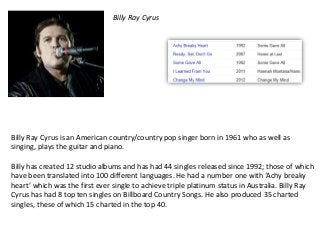 Billy Ray Cyrus




Billy Ray Cyrus is an American country/country pop singer born in 1961 who as well as
singing, plays the guitar and piano.

Billy has created 12 studio albums and has had 44 singles released since 1992; those of which
have been translated into 100 different languages. He had a number one with ‘Achy breaky
heart’ which was the first ever single to achieve triple platinum status in Australia. Billy Ray
Cyrus has had 8 top ten singles on Billboard Country Songs. He also produced 35 charted
singles, these of which 15 charted in the top 40.
 