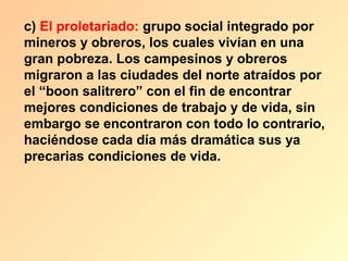 c) El proletariado: grupo social integrado por
mineros y obreros, los cuales vivían en una
gran pobreza. Los campesinos y obreros
migraron a las ciudades del norte atraídos por
el “boon salitrero” con el fin de encontrar
mejores condiciones de trabajo y de vida, sin
embargo se encontraron con todo lo contrario,
haciéndose cada día más dramática sus ya
precarias condiciones de vida.
 