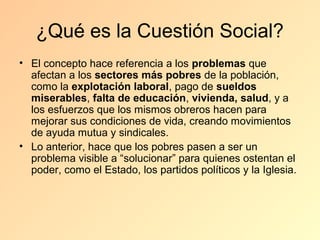 ¿Qué es la Cuestión Social?
• El concepto hace referencia a los problemas que
  afectan a los sectores más pobres de la población,
  como la explotación laboral, pago de sueldos
  miserables, falta de educación, vivienda, salud, y a
  los esfuerzos que los mismos obreros hacen para
  mejorar sus condiciones de vida, creando movimientos
  de ayuda mutua y sindicales.
• Lo anterior, hace que los pobres pasen a ser un
  problema visible a “solucionar” para quienes ostentan el
  poder, como el Estado, los partidos políticos y la Iglesia.
 