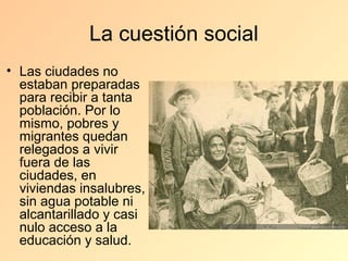 La cuestión social
• Las ciudades no
  estaban preparadas
  para recibir a tanta
  población. Por lo
  mismo, pobres y
  migrantes quedan
  relegados a vivir
  fuera de las
  ciudades, en
  viviendas insalubres,
  sin agua potable ni
  alcantarillado y casi
  nulo acceso a la
  educación y salud.
 