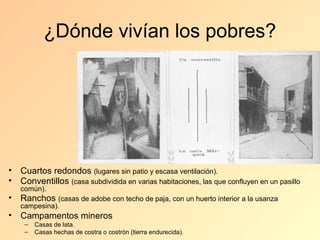 ¿Dónde vivían los pobres?




• Cuartos redondos (lugares sin patio y escasa ventilación).
• Conventillos (casa subdividida en varias habitaciones, las que confluyen en un pasillo
   común).
• Ranchos (casas de adobe con techo de paja, con un huerto interior a la usanza
   campesina).
• Campamentos mineros
    –   Casas de lata.
    –   Casas hechas de costra o costrón (tierra endurecida).
 