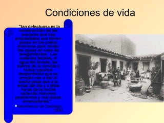 Condiciones de vida
"tan   defectuosa es la
   construcción de las
    acequias que hay
propiedades que tienen
   pozos en los patios
 interiores para recibir
  las aguas en caso de
   anegamientos. Las
   materias fecales, el
   agua del lavado, las
 sobras de la comida y
      todos aquellos
   desperdicios que se
   arrojan van a dar al
   ancho pozo que a la
 mitad del día y a altas
    horas de la noche
    extiende miasmas
pestilentes y mal sanas
     emanaciones."
Intendencia de Santiago,
                     1900
 