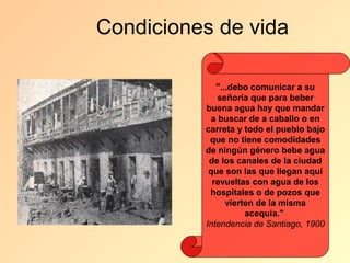 Condiciones de vida

             "...debo comunicar a su
              señoría que para beber
          buena agua hay que mandar
            a buscar de a caballo o en
          carreta y todo el pueblo bajo
           que no tiene comodidades
          de ningún género bebe agua
           de los canales de la ciudad
           que son las que llegan aquí
            revueltas con agua de los
           hospitales o de pozos que
                vierten de la misma
                     acequia."
          Intendencia de Santiago, 1900
 