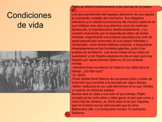 Pablo se aferró instintivamente a las piernas de su padre
              (…)

Condiciones   Los ojos penetrantes del capataz abarcaron de una ojeada
              el cuerpecillo endeble del muchacho. Sus delgados
              miembros y la infantil inconsciencia del moreno rostro en el
  de vida     que brillaban dos ojos muy abiertos como de medrosa
              bestezuela, lo impresionaron desfavorablemente, y su
              corazón endurecido por el espectáculo diario de tantas
              miserias, experimentó una piadosa sacudida a la vista de
              aquel pequeñuelo arrancado de sus juegos infantiles y
              condenado, como tantas infelices criaturas, a languidecer
              miserablemente en las humildes galerías, junto a las
              puertas de ventilación. Las duras líneas de su rostro se
              suavizaron y con fingida aspereza le dijo al viejo que muy
              inquieto por aquel examen fijaba en él una ansiosa
              mirada:
              -¡Hombre! Este muchacho es todavía muy débil para el
              trabajo. ¿Es hijo tuyo?
              -Sí, señor.
              -Pues debías tener lástima de sus pocos años y antes de
              enterrarlo aquí enviarlo a la escuela por algún tiempo.
              -Señor -balbuceó la voz ruda del minero en la que vibraba
              un acento de dolorosa súplica-.
              Somos seis en casa y uno solo el que trabaja, Pablo
              cumplió ya los ocho años y debe ganar el pan que come y,
              como hijo de mineros, su oficio será el de sus mayores,
              que no tuvieron nunca otra escuela que la mina.
              Baldomero Lillo, La Compuerta número 12 (extracto),
              Subterra,
 