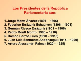 Los Presidentes de la República
           Parlamentaria son:

1. Jorge Montt Álvarez (1891 – 1896)
2. Federico Errázuriz Echaurren (1896 – 1901)
3. Germán Riesco Errázuriz (1901 – 1906)
4. Pedro Montt Montt ( 1906 – 1910)
5. Ramón Barros Luco (1910 – 1915)
6. Juan Luis Sanfuente Andonaegui (1915 – 1920)
7. Arturo Alessandri Palma (1920 – 1925)
 