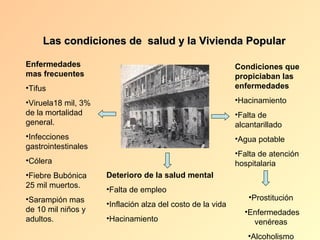 Las condiciones de salud y la Vivienda Popular

Enfermedades                                                Condiciones que
mas frecuentes                                              propiciaban las
•Tifus                                                      enfermedades

•Viruela18 mil, 3%                                          •Hacinamiento
de la mortalidad                                            •Falta de
general.                                                    alcantarillado
•Infecciones                                                •Agua potable
gastrointestinales
                                                            •Falta de atención
•Cólera                                                     hospitalaria
•Fiebre Bubónica     Deterioro de la salud mental
25 mil muertos.
                     •Falta de empleo
•Sarampión mas                                                  •Prostitución
                     •Inflación alza del costo de la vida
de 10 mil niños y                                             •Enfermedades
adultos.             •Hacinamiento                              venéreas
                                                               •Alcoholismo
 