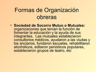 Formas de Organización
         obreras
• Sociedad de Socorro Mutuo o Mutuales:
  organizaciones que tenían la función de
  fomentar la educación y la ayuda de sus
  integrantes. Las mutuales establecieron
  consultorios médicos, ayudaron a las viudas y
  los ancianos, fundaron escuelas, rehabilitaron
  alcohólicos, editaron periódicos populares,
  establecieron grupos de teatro, etc
 