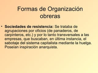Formas de Organización
                obreras
• Sociedades de resistencia: Se trataba de
  agrupaciones por oficios (de panaderos, de
  carpinteros, etc.) y por lo tanto transversales a las
  empresas, que buscaban, en última instancia, el
  sabotaje del sistema capitalista mediante la huelga.
  Poseían inspiración anarquista.
 