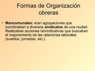 Formas de Organización
               obreras
• Mancomunales: eran agrupaciones que
  coordinaban a diversos sindicatos de una ciudad.
  Realizaban acciones reivindicativas que buscaban
  el mejoramiento de las relaciones laborales
  (sueldos, jornadas, etc.).
 