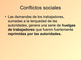 Conflictos sociales
• Las demandas de los trabajadores,
  sumadas a la terquedad de las
  autoridades, genera una serie de huelgas
  de trabajadores que fueron fuertemente
  reprimidas por las autoridades.
 